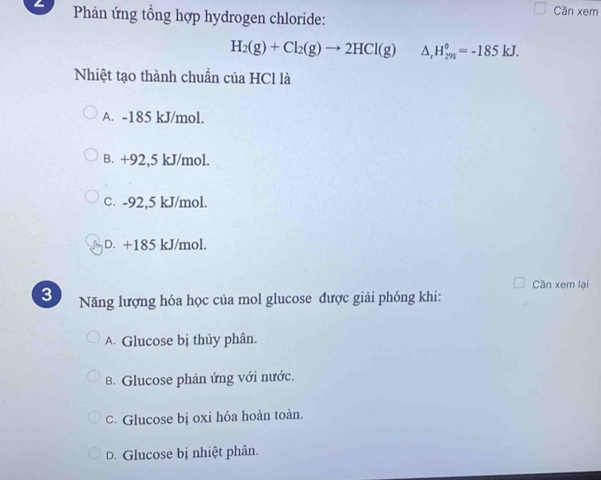 Phản ứng tổng hợp hydrogen chloride:
Cần xem
H_2(g)+Cl_2(g)to 2HCl(g) △ _rH_(298)^0=-185kJ. 
Nhiệt tạo thành chuẩn của HCl là
A. -185 kJ/mol.
B. +92,5 kJ/mol.
C. -92,5 kJ/mol.
The D. +185 kJ/mol.
Cần xem lại
3 Năng lượng hóa học của mol glucose được giải phóng khi:
A. Glucose bị thủy phân.
B. Glucose phản ứng với nước.
c. Glucose bị oxi hóa hoàn toàn.
D. Glucose bị nhiệt phân.