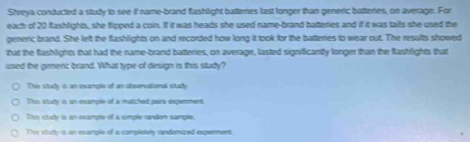 Shreya conducted a study to see if name-brand flashlight batteries last longer than generic batteries, on average. For
each of 20 flashlights, she flipped a coin. If it was heads she used name-brand batteries and if it was talls she used the
generic brand. She left the flashlights on and recorded how long it took for the batteries to wear out. The results showed
that the flashlights that had the name-brand batteries, on average, lasted significantly longer than the flashlights that
used the generic brand. What type of design is this study?
This study is an example of an observational study
This stury is an example of a matched pars expenment
This sttudy is an example of a sumple randon sample.
This study a an example of a completely randanized experment.