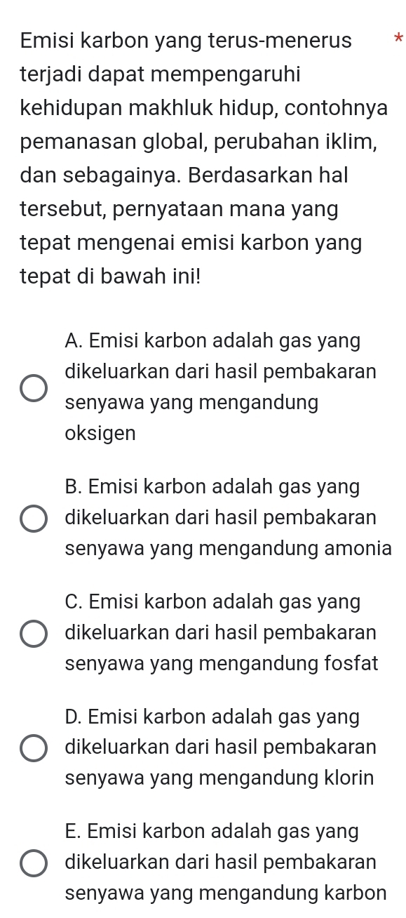 Emisi karbon yang terus-menerus €*
terjadi dapat mempengaruhi
kehidupan makhluk hidup, contohnya
pemanasan global, perubahan iklim,
dan sebagainya. Berdasarkan hal
tersebut, pernyataan mana yang
tepat mengenai emisi karbon yang
tepat di bawah ini!
A. Emisi karbon adalah gas yang
dikeluarkan dari hasil pembakaran
senyawa yang mengandung
oksigen
B. Emisi karbon adalah gas yang
dikeluarkan dari hasil pembakaran
senyawa yang mengandung amonia
C. Emisi karbon adalah gas yang
dikeluarkan dari hasil pembakaran
senyawa yang mengandung fosfat
D. Emisi karbon adalah gas yang
dikeluarkan dari hasil pembakaran
senyawa yang mengandung klorin
E. Emisi karbon adalah gas yang
dikeluarkan dari hasil pembakaran
senyawa yang mengandung karbon