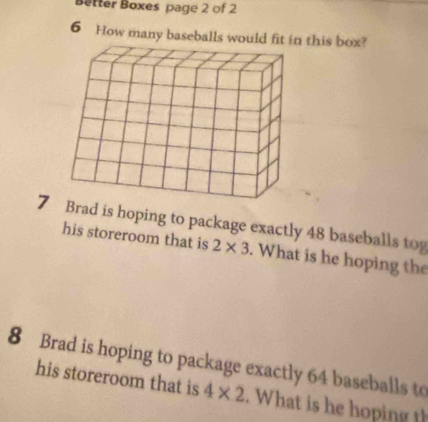 Better Boxes page 2 of 2 
6 How many baseballs would this box? 
7 rad is hoping to package exactly 48 baseballs tog 
his storeroom that is 2* 3. What is he hoping the 
8 Brad is hoping to package exactly 64 baseballs to 
his storeroom that is 4* 2. What is he hoping th