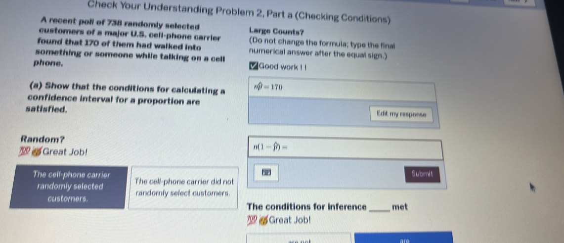 Check Your Understanding Problem 2, Part a (Checking Conditions) 
A recent poll of 738 randomly selected Large Counts? 
customers of a major U.S. cell-phone carrier (Do not change the formula; type the final 
found that 170 of them had walked into numerical answer after the equal sign.) 
something or someone while talking on a cell 
phone. 
Good work ! ! 
(a) Show that the conditions for calculating a mwidehat p=170
confidence interval for a proportion are 
satisfied. 
Edit my response 
Random? 
2 Great Job!
n(1-widehat p)=
Submit 
The cell-phone carrier The cell-phone carrier did not 
randomly selected randomly select customers. 
customers. 
The conditions for inference _met 
799a Great Job! 
are