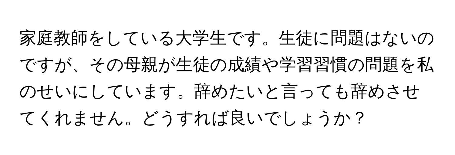 家庭教師をしている大学生です。生徒に問題はないのですが、その母親が生徒の成績や学習習慣の問題を私のせいにしています。辞めたいと言っても辞めさせてくれません。どうすれば良いでしょうか？