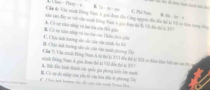 à làu sal đây đã được hình thành trên lãnh
A. Chao - Phray - a . B. Ta- ru- ma C. Phú Nam. D. Ma - lay - u
Cầu 6: Văn minh Đông Nam A giai đoạn đầu Công nguyễn đến đến thể kỉ VII có điểm tượng đồng
nào sau đây so với văn minh Đông Nam A giai đoạn thể ki VII đến thế ki XV?
A. Có sự xâm nhập và lan tóa của Hồi giao
B, Có sự xãm nhập và lan tòa của Thiên chúa giáo
C. Chịu ảnh hướng sâu sắc của văn minh An Độ
D. Chịu ảnh hướng sâu sắc của văn minh phương Tây
Cầu 7: Văn minh Đồng Nam A từ the kí XVI đến thể kỉ XIX có điểm khác biệt nào sau đây sg
minh Đông Nam A giai đoạn thể kí VII đến thể ki XV?
A. Bắt đầu hình thành các quốc gia phong kiển lớn mạnh
B. Có sự du nhập của yểu tổ văn hóa đến từ phương Tây
C. Chiu ảnh hường câu cắc của văn minh Toma Hoa
rgich (lünded Same)