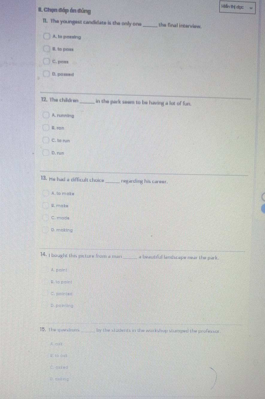 Hiển thị dọc
I. Chọn đáp án đúng
TI. The youngest candidate is the only one_ the final interview.
A. to passing
R. to pass
C. poss
D. possed
12. The children_ in the park seem to be having a lot of fun.
A. running
B. ran
C. to run
D. run
13. He had a difficult choice _regarding his career
A. to make
R. make
C. made
D. making
14. I bought this picture from a man a beautful landscape near the park .
A. paint
R. to paint
C. painted
D. painting
15; the questions by the students in the workshop stumped the professor
A. C B
R. to ask
( ) ( C 9 C
D. asking