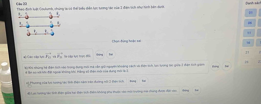 Danh sách
Theo định luật Coulumb, chúng ta có thể biểu diễn lực tương tác của 2 điện tích như hình bên dưới.
01
06
11
Chọn đúng hoặc sai
16
a) Các cặp lực vector F_12 và vector F_21 là cặp lực trực đối. Đúng Sai
21 2
26 27
b) Khi nhúng hệ điện tích vào trong dung môi mà vẫn giữ nguyên khoảng cách và điện tích, lực tương tác giữa 2 điện tích giám Đúng Sai
4 lần so với khi đặt ngoài không khí. Hằng số điện môi của dung môi là 2.
c) Phương của lực tương tác tĩnh điện năm trên đường nối 2 điện tích. Đúng Sai
d) Lực tương tác tĩnh điện giữa hai điện tích điểm không phụ thuộc vào môi trường mà chúng được đặt vào. Đúng Sai