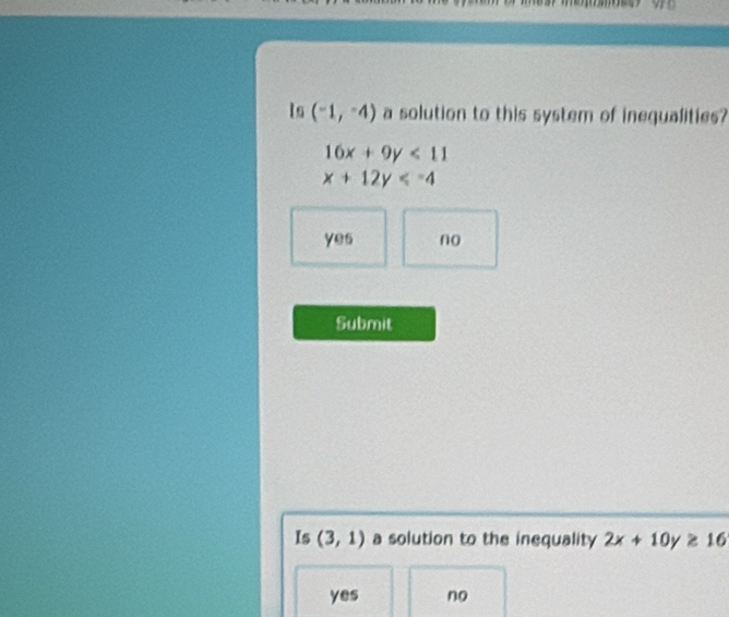 Is (-1,-4) a solution to this system of inegualities?
16x+9y<11</tex>
x+12y
yes no
Submit
Is (3,1) a solution to the inequality 2x+10y≥ 16
yes no