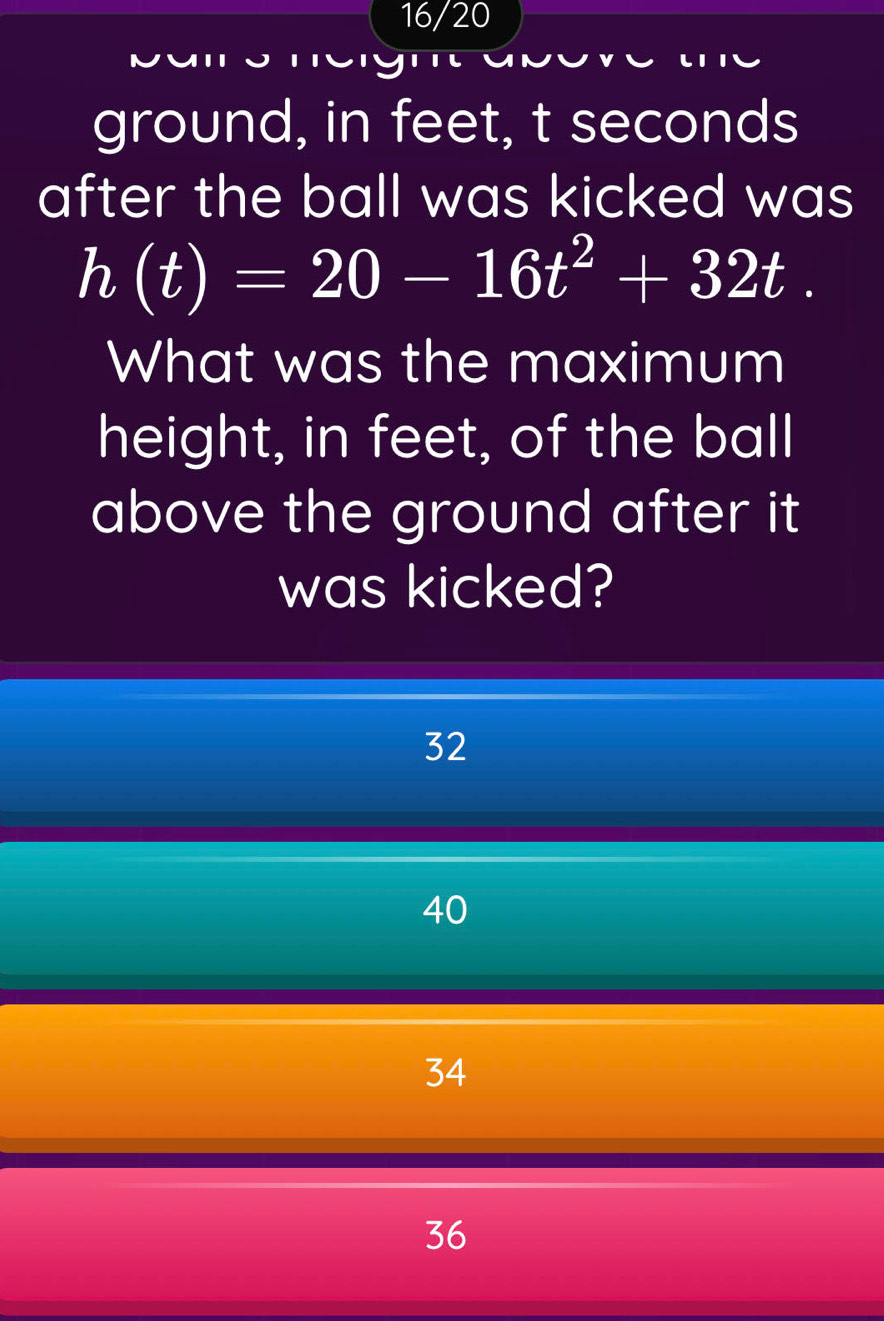 16/20
ground, in feet, t seconds
after the ball was kicked was
h(t)=20-16t^2+32t. 
What was the maximum
height, in feet, of the ball
above the ground after it
was kicked?
32
40
34
36