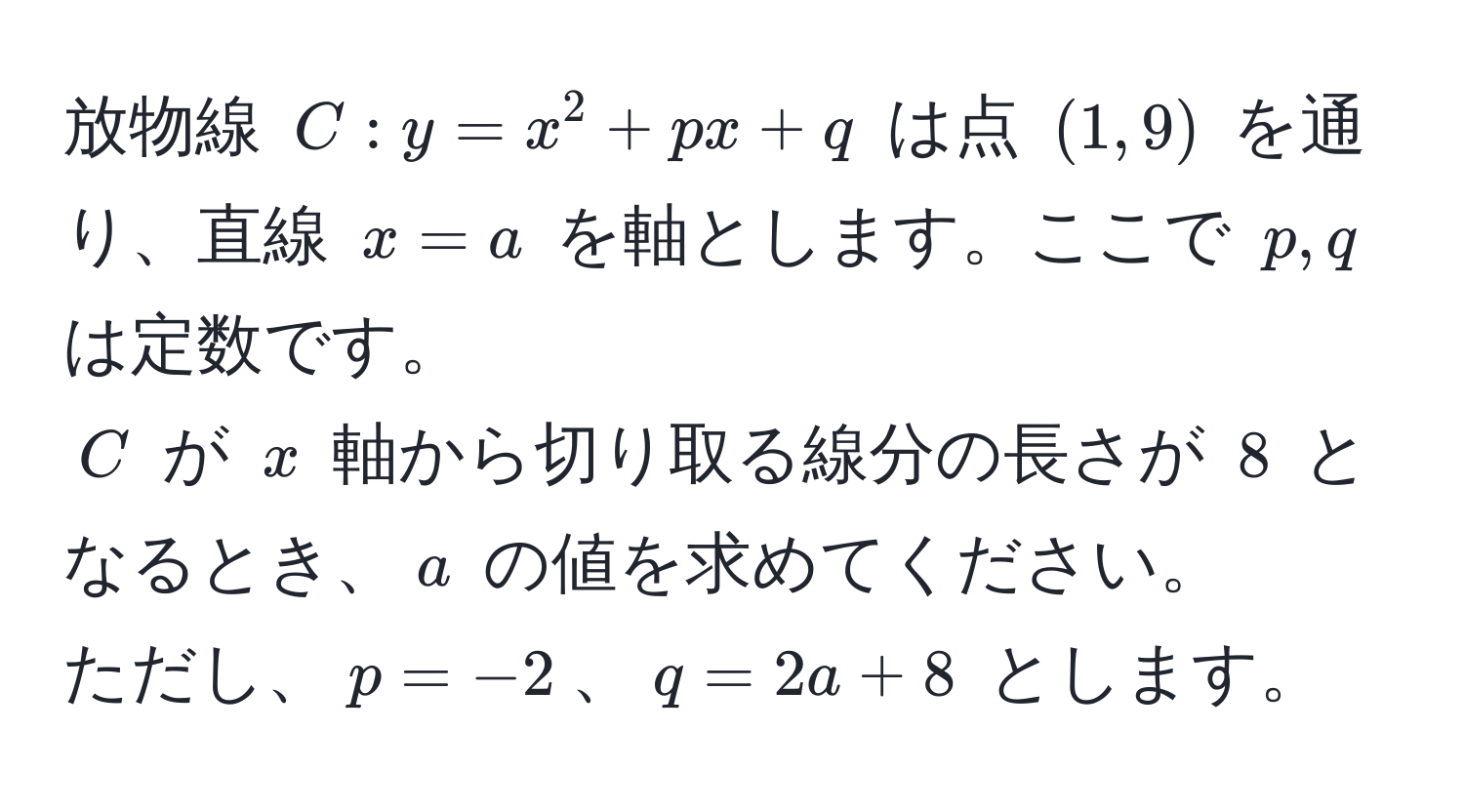 放物線 $C: y = x^2 + px + q$ は点 $(1, 9)$ を通り、直線 $x = a$ を軸とします。ここで $p, q$ は定数です。  
$C$ が $x$ 軸から切り取る線分の長さが $8$ となるとき、$a$ の値を求めてください。  
ただし、$p = -2$、$q = 2a + 8$ とします。