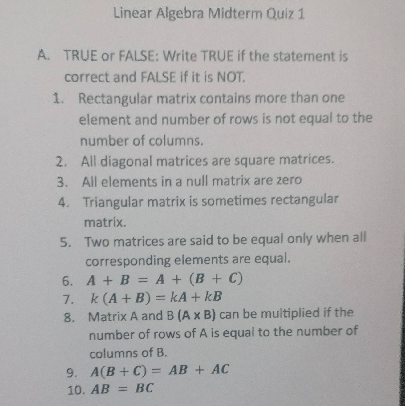 Linear Algebra Midterm Quiz 1 
A. TRUE or FALSE: Write TRUE if the statement is 
correct and FALSE if it is NOT. 
1. Rectangular matrix contains more than one 
element and number of rows is not equal to the 
number of columns. 
2. All diagonal matrices are square matrices. 
3. All elements in a null matrix are zero 
4. Triangular matrix is sometimes rectangular 
matrix. 
5. Two matrices are said to be equal only when all 
corresponding elements are equal. 
6. A+B=A+(B+C)
7. k(A+B)=kA+kB
8. Matrix A and B(A* B) can be multiplied if the 
number of rows of A is equal to the number of 
columns of B. 
9. A(B+C)=AB+AC
10. AB=BC