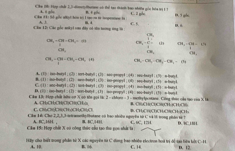 Cầu 10: Hợp chất 2,3-dimetylbutane có thể tạo thành bao nhiều gỏc hóa trị 1 ?
A. 6 gốc. B. 4 gốc C. 2 gốc
Câu 1L: Số gốc alkyl hóa trị l tạo ra từ isopentane là : D. 5 gốc
A. 3. B. 4. C. 5. D. 6.
Cầu 12: Các gốc ankyl sau đây có tên tương ứng là :
beginarrayr CH,-CH-CH_2-(I) | CH,endarray
beginarrayr CH, CH-C-(2)+CH_3 beginarrayr CH,-CH-(3) 1 CH,endarray
CH,-CH-CH_2-CH,(4)
CH_3-CH_2-CH_2-CH_2-(5)
A. (1) : iso-butyl ; (2) : tert-butyl ; (3) : sec-propyl ; (4) : sec-butyl ; (5) : n-butyl.
B. (1) : iso-butyl ; (2) : neo-butyl ; (3) : iso-propyl ; (4) : sec-butyl ; (5) : n-butyl.
C. (1) : sec-butyl ; (2) : tert-butyl ; (3) : iso-propyl ; (4) : iso-butyl ; (5) : n-butyl.
D. (1) : iso-butyl ; (2) : tert-butyl ; (3) : iso-propyl ; (4) : sec-butyl ; (5) : n-butyl.
Câu 13: Hợp chất hữu cơ X có tên gọi là: 2 - chloro - 3 - methylpentane. Công thức cầu tạo của X là:
A. CH_3CH_2CH(CI)CH(CH_3)_2, B. CH_3CH(CI)CH(CH_3)CH_2CH_3.
C. CH_3CH_2CH(CH_3)CH_2CH_2Cl.
D. CH_3CH(CI)CH_3CH(CH_3)CH_3.
Câu 14: Cho 2,2,3,3-tetramethylbutane có bao nhiêu nguyên tử C và H trong phân tử ?
A. 8C,16H. , B. 8C,14H. C. 6C, 12H. D. 8C,18H.
Câu 15: Hợp chất X có công thức cầu tạo thu gọn nhất là :
Hãy cho biết trong phân tử X các nguyên tử C dùng bao nhiêu electron hoá trị đề tạo liên kết C-H.
A. 10. B. 16. C. 14. D.12.