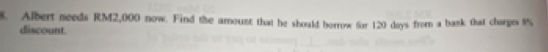 Albert needs RM2,000 now. Find the amount that he should borrow for 120 days from a bask that charges 8%, 
discount.