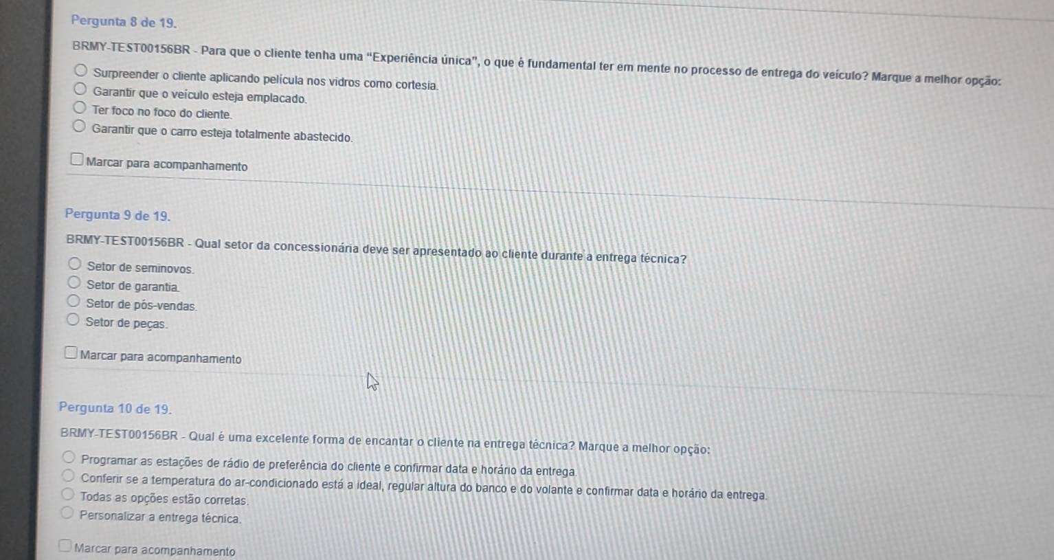 Pergunta 8 de 19.
BRMY-TEST00156BR - Para que o cliente tenha uma “Experiência única”, o que é fundamental ter em mente no processo de entrega do veículo? Marque a melhor opção:
Surpreender o cliente aplicando película nos vidros como cortesia.
Garantir que o veículo esteja emplacado.
Ter foco no foco do cliente.
Garantir que o carro esteja totalmente abastecido.
Marcar para acompanhamento
Pergunta 9 de 19.
BRMY-TEST00156BR - Qual setor da concessionária deve ser apresentado ao cliente durante a entrega técnica?
Setor de seminovos.
Setor de garantia.
Setor de pós-vendas
Setor de peças.
Marcar para acompanhamento
Pergunta 10 de 19.
BRMY-TEST00156BR - Qual é uma excelente forma de encantar o cliente na entrega técnica? Marque a melhor opção:
Programar as estações de rádio de preferência do cliente e confirmar data e horário da entrega
Conferir se a temperatura do ar-condicionado está a ideal, regular altura do banco e do volante e confirmar data e horário da entrega.
Todas as opções estão corretas.
Personalizar a entrega técnica.
Marcar para acompanhamento