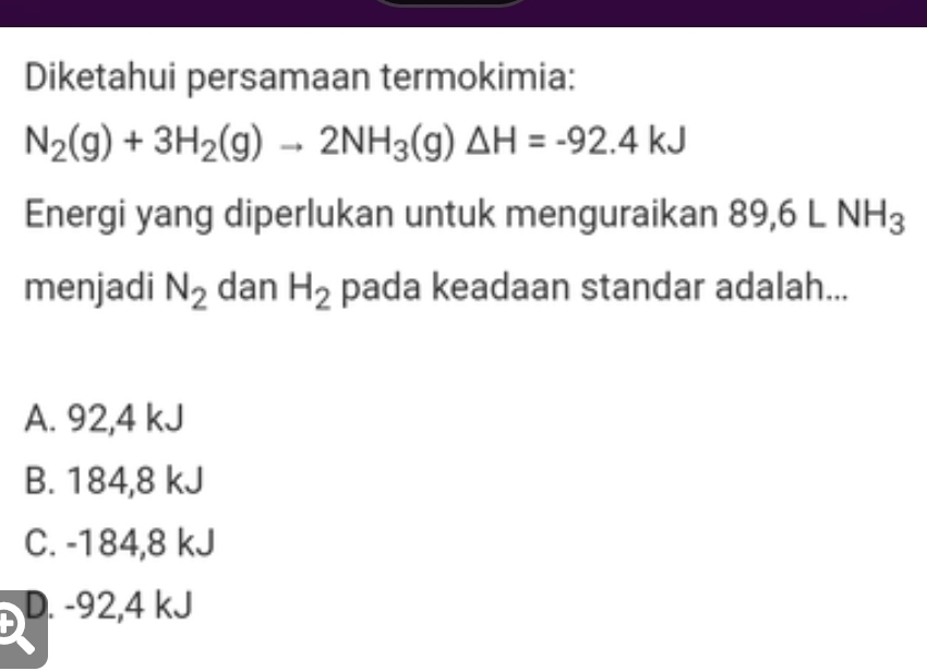 Diketahui persamaan termokimia:
N_2(g)+3H_2(g)to 2NH_3(g)△ H=-92.4kJ
Energi yang diperlukan untuk menguraikan 89, 6LNH_3
menjadi N_2 dan H_2 pada keadaan standar adalah...
A. 92,4 kJ
B. 184,8 kJ
C. -184,8 kJ
D D. -92,4 kJ