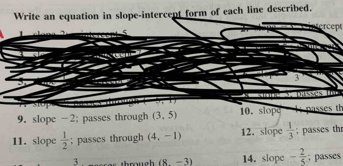 Write an equation in slope-intercept form of each line described. 
tercept 
1
5
r 3
X
U 
, I 
9. slope -2; passes through (3,5) 10. slope l; passes th 
12. slope  1/3 
11. slope  1/2 ; passes through (4,-1); passes th 
3 14. slope - 2/5 ; passes
(8.-3)