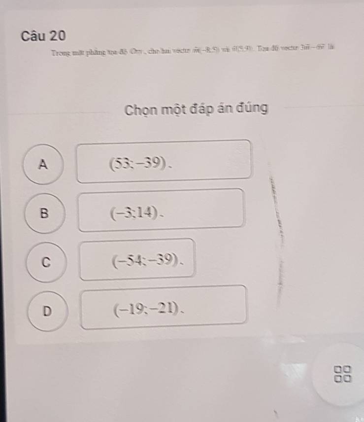 Trong mặt phẳng toa độ Ouy, cho hu vete m-8.5 (2(5,4) B a:f0 vector 3ii-6overline v
Chọn một đáp án đúng
A
(53-39).
B
(-3:14).
C
(-54;-39).
D
(-19;-21).