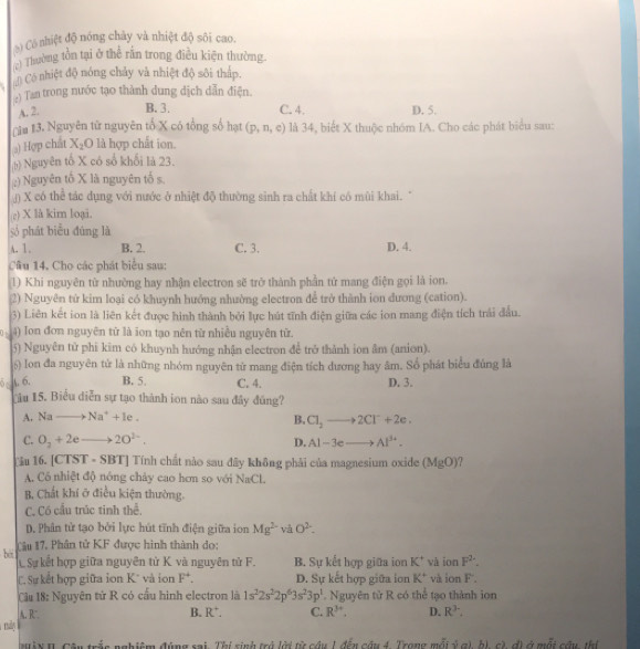 ) Có nhiệt độ nóng chây và nhiệt độ sôi cao.
(c) Thường tồn tại ở thể rấn trong điều kiện thường
) Có nhiệt độ nóng chảy và nhiệt độ sôi tháp.
.
:) Tan trong nước tạo thành dung dịch dẫn điện.
A. 2. B. 3. C. 4. D. 5.
( ăa 13. Nguyên từ nguyên tố X có tổng số hạt (p,n,e) là 34, biết X thuộc nhóm IA. Cho các phát biểu sau:
) Hợp chất X_1O là hợp chất ion.
h) Nguyên tổ X có số khối là 23.
;) Nguyên tố X là nguyên tố s.
) X có thể tác dụng với nước ở nhiệt độ thường sinh ra chất khí có mùi khai. "
c) X là kim loại.
số phát biểu đúng là
A. 1 . B. 2. C. 3. D. 4.
Câu 14. Cho các phát biểu sau:
(1) Khi nguyên từ nhường hay nhận electron sẽ trở thành phần tử mang điện gọi là ion.
2) Nguyên từ kim loại có khuynh hướng nhường electron để trở thành ion đương (cation).
3) Liên kết ion là liên kết được hình thành bởi lực hút tĩnh điện giữa các ion mang điện tích trải đầu.
0 + 4) Ion đơn nguyên từ là ion tạo nên từ nhiều nguyên từ.
5) Nguyên tử phi kim có khuynh hướng nhận electron để trở thành ion âm (anion).
6) Ion đa nguyên tử là những nhóm nguyên tử mang điện tích dương hay âm. Số phát biểu đúng là
6 A. 6. B. 5 C. 4. D. 3.
Câu 15. Biểu diễn sự tạo thành ion nào sau đây đúng?
A. Nato Na^++1e.
B. Cl_2to 2Cl^-+2e.
C. O_2+2e to 2O^(2-). Al-3eto Al^(3+).
D.
u 16. [CTST· SBT] Tính chất nào sau đây không phải của magnesium oxide (MgO)
A. Có nhiệt độ nông chảy cao hơn so với NaCl.
B. Chất khí ở điều kiện thường.
C. Có cầu trúc tinh thể.
D. Phân tử tạo bởi lực hút tĩnh điện giữa ion Mg^(2-) và O^2.
bè Câu 17, Phân tử KF được hình thành do:
C Sự kết hợp giữa nguyên tử K. và nguyên tử F. B. Sự kết hợp giữa ion K^+ và ion F^(2-).
C. Sự kết hợp giữa ion K* và ion F^+. D. Sự kết hợp giữa ion K^+ và ion F - 
Câu 18: Nguyên tử R có cầu hình electron là 1s^22s^22p^63s^23p^1. Nguyên tử R có thể tạo thành ion
A. R B. R^+ C. R^(3+). D. R^3.
mày
nghiêm đùng sai. Thí sinh trở lời từ câu 1 đến câu 4. Trong mỗi ý g) b), c), đị ở mất cầu thị