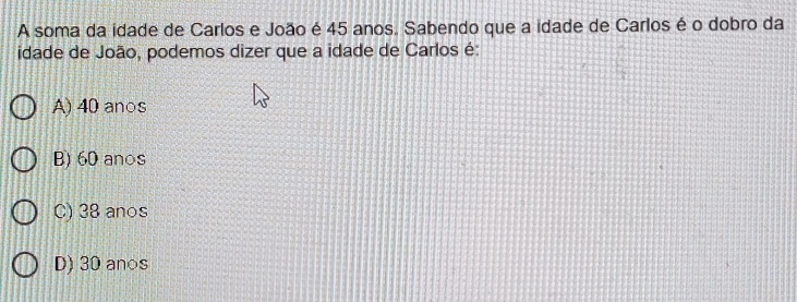 A soma da idade de Carlos e João é 45 anos. Sabendo que a idade de Carlos é o dobro da
idade de João, podemos dizer que a idade de Carlos é:
A) 40 an○s
B) 60 anos
C) 38 anos
D) 30 an○s