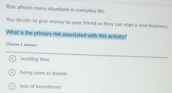 Risk affects many situations in everyday life.
You decide to give money to your friend so they can start a new business.
What is the primary risk associated with this activity?
Choose 1 answer:
A wasting time
B being seen as foolish
c loss of investment