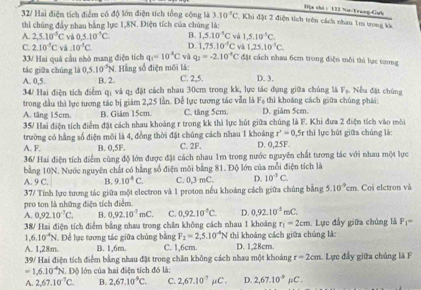 Dịa chỉ : 122 Nơ-Trang-Gưb
32/ Hai diện tích điểm có độ lớn điện tích tổng cộng là 3.10^(-5)C Khi đặt 2 điện tích trên cách nhau 1m trong kê
thì chúng đầy nhau bằng lực 1,8N. Điện tích của chúng là:
A. 2,5.10^(-5)C và 0,5.10^(-5)C. B. 1,5.10^(-5)C và 1,5.10^(-5)C.
C. 2.10^(-5)C và A0^(-5)C. D. 1,75.10^(-5)C và 1,25.10^(-5)C.
33/ Hai quả cầu nhỏ mang điện tích q_1=10^(-5)C và q_2=-2.10^(-8)C đặt cách nhau 6cm trong điện môi thì lực tương
tác giữa chúng là 0,5.10^(-5)N. Hằng số điện môi là:
A. 0,5. B. 2. C. 2,5. D. 3.
34/ Hai điện tích điểm q_1 và q_2 đặt cách nhau 30cm trong kk, lực tác dụng giữa chúng 1 F_0 Nếu đặt chúng
trong đầu thì lực tương tác bị giảm 2,25 lần. Để lực tương tác vẫn là F_0 thì khoáng cách giữa chúng phải:
A. tăng 15cm. B. Giảm 15cm. C. tăng 5cm. D. giảm 5cm.
35/ Hai điện tích điểm đặt cách nhau khoảng r trong kk thì lực hút giữa chúng là F. Khi đưa 2 điện tích vào môi
trường có hằng số điện môi là 4, đồng thời đặt chúng cách nhau 1 khoảng r'=0=0,5r thì lực hút giữa chúng là:
A. F. B. 0,5F. C. 2F. D. 0,25F.
36/ Hai điện tích điểm cùng độ lớn được đặt cách nhau 1m trong nước nguyên chất tương tác với nhau một lực
bằng 10N. Nước nguyên chất có hằng số điện môi bằng 81. Độ lớn của mỗi điện tích là
A. 9 C. B. 9.10^(-8)C. C. 0,3 mC. D. 10^(-3)C.
37/ Tính lực tương tác giữa một electron và 1 proton nếu khoảng cách giữa chúng bằng 5.10^(-9)cm. Coi elctron và
pro ton là những điện tích điểm.
A. 0,92.10^(-7)C. B. 0,92.10^(-7)mC. C. 0,92.10^(-5)C. D. 0,92.10^(-5)mC.
38/ Hai điện tích điểm bằng nhau trong chân không cách nhau 1 khoảng r_1=2cm. Lực đầy giữa chúng là F_1=
1,6.10^(-4)N , Để lực tương tác giữa chúng bằng F_2=2,5.10^(-4)N thì khoảng cách giữa chúng là:
A. 1,28m. B. 1,6m. C. 1,6cm. D. 1,28cm.
39/ Hai điện tích điểm bằng nhau đặt trong chân không cách nhau một khoảng r=2cm. Lực đầy giữa chúng là F
=1,6.10^(-4)N. Độ lớn của hai điện tích đó là:
A. 2,67.10^(-7)C. B. 2,67.10^(-9)C. C. 2,67.10^(-7)mu C. D. 2,67.10^(-9)mu C.