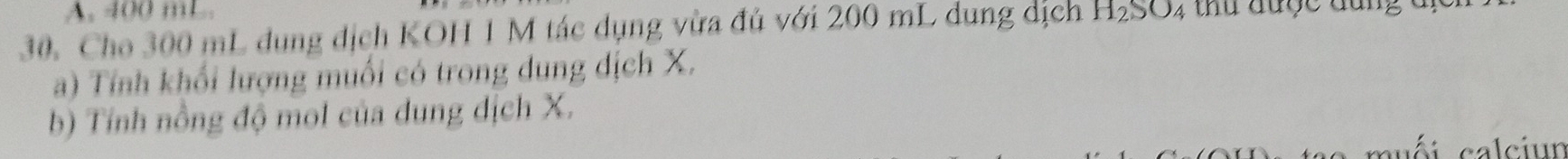 400 mL. 
30. Cho 300 mL dụng địch KOH 1 M tác dụng vừa đủ với 200 mL dụng dịch H_2SO_4 4 thu được đưng đị 
a) Tính khối lượng muối có trong dung dịch X. 
b) Tính nồng độ mol của dung dịch X. 
muối calciun
