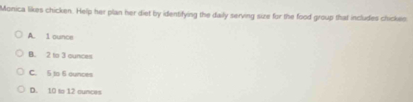 Monica likes chicken. Help her plan her diet by identifying the daily serving size for the food group that includes chickes
A. 1 ounce
B. 2 to 3 ounces
C. 5 to 6 ounces
D. 10 to 12 cunces