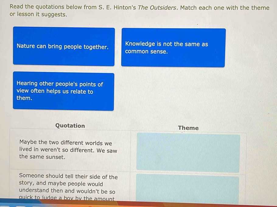Read the quotations below from S. E. Hinton's The Outsiders. Match each one with the theme 
or lesson it suggests. 
Knowledge is not the same as 
Nature can bring people together. common sense. 
Hearing other people's points of 
view often helps us relate to 
them. 
Quotation Theme 
Maybe the two different worlds we 
lived in weren't so different. We saw 
the same sunset. 
Someone should tell their side of the 
story, and maybe people would 
understand then and wouldn't be so 
quick to iudge a bov by the amount