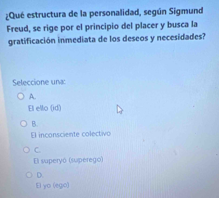 ¿Qué estructura de la personalidad, según Sigmund
Freud, se rige por el principio del placer y busca la
gratificación inmediata de los deseos y necesidades?
Seleccione una:
A.
El ello (id)
B.
El inconsciente colectivo
C.
El superyo (superego)
D.
El yo (ego)