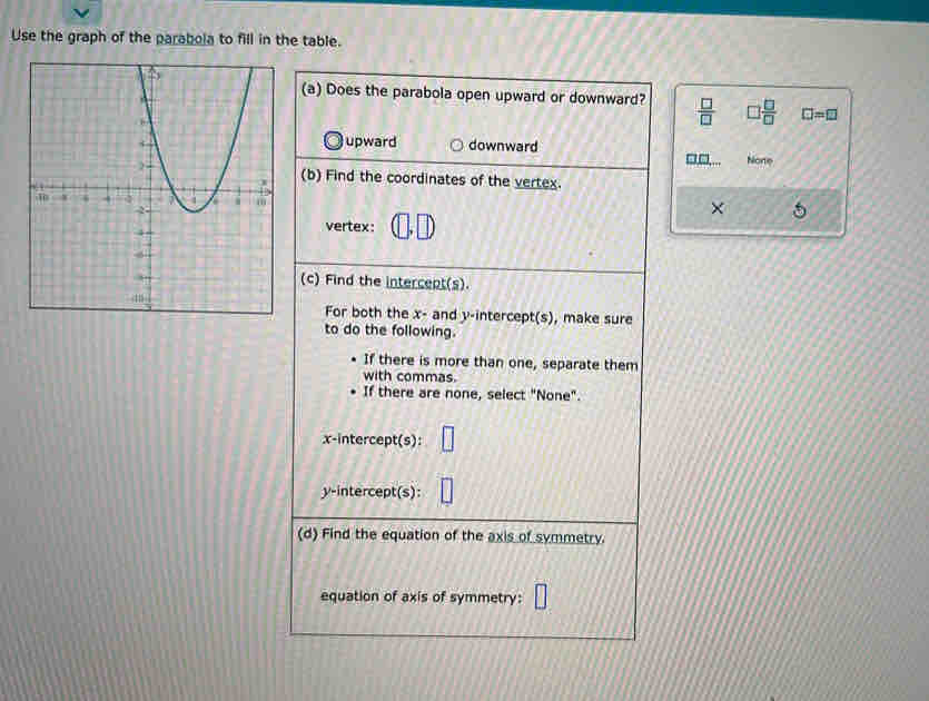 Use the graph of the parabola to fill in the table.
(a) Does the parabola open upward or downward?  □ /□  
 □ /□   □ =□
upward
downward
Nore
(b) Find the coordinates of the vertex.
× 
vertex:
(c) Find the intercept(s).
For both the x - and y-intercept(s), make sure
to do the following.
If there is more than one, separate them
with commas.
If there are none, select "None".
x-intercept(s):
y-intercept(s):
(d) Find the equation of the axis of symmetry.
equation of axis of symmetry: 11