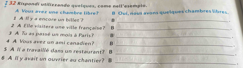 Rispondi utilizzando quelques, come nell’esempio.
A Vous avez une chambre libre? B Oui, nous avons quelques chambres libres.
1 A Il y a encore un billet'? B_
.
2 A Elle visitera une ville française? B_
.
3 A Tu as passé un mois à Paris? B_
.
4 A Vous avez un ami canadien? B_
.
5 A Il a travaillé dans un restaurant? B_
.
6 A Il y avait un ouvrier au chantier? B_