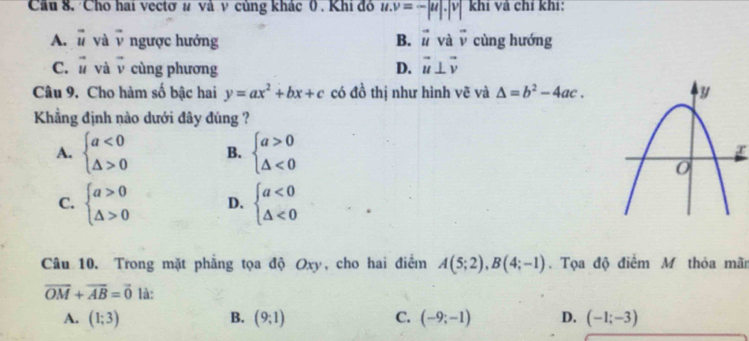 Cầu 8. Cho hai vectơ # và ν củng khác 0 . Khi đỏ u.v=-|u|.|v| khí và chỉ khí:
A. vector u yà vector v ngược hướng B. vector u và vector v cùng hướng
C. vector u và vector v cùng phương D. vector u⊥ vector v
Câu 9. Cho hàm số bậc hai y=ax^2+bx+c có đồ thị như hình vẽ và △ =b^2-4ac. 
Kẳng định nào dưới đây đúng ?
A. beginarrayl a<0 △ >0endarray. B. beginarrayl a>0 △ <0endarray. r
C. beginarrayl a>0 △ >0endarray. D. beginarrayl a<0 △ <0endarray.
Câu 10. Trong mặt phẳng tọa độ Oxy, cho hai điểm A(5;2), B(4;-1). Tọa độ điểm M thỏa mãn
overline OM+overline AB=vector 0 là:
A. (1;3) B. (9;1) C. (-9;-1) D. (-1;-3)