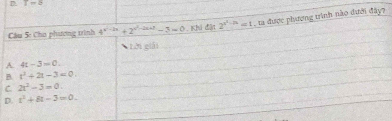 T=8
Câu 5: Cho phương trình 4^(x^2)-2x+2^(x^2)-2x+3-3=0. Khi đật 2^(x^2)-2x=1 , ta được phương trình nào dưới đây?
_
_
_
Lời giải
A. 4t-3=0. 
_
_
B. t^2+2t-3=0. 
_
C 2x^2-3=0.
D. t^2+8t-3=0.