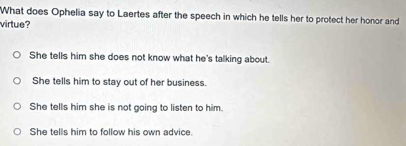 What does Ophelia say to Laertes after the speech in which he tells her to protect her honor and
virtue?
She tells him she does not know what he's talking about.
She tells him to stay out of her business.
She tells him she is not going to listen to him.
She tells him to follow his own advice.