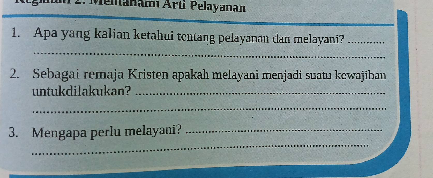 Melanamı Ärti Pelayanan 
1. Apa yang kalian ketahui tentang pelayanan dan melayani?_ 
_ 
2. Sebagai remaja Kristen apakah melayani menjadi suatu kewajiban 
untukdilakukan?_ 
_ 
_ 
3. Mengapa perlu melayani?_