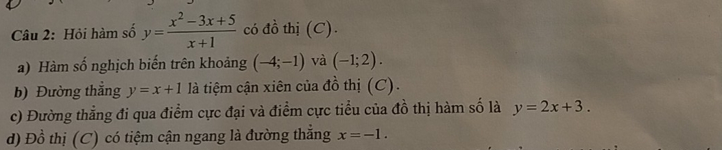 Hỏi hàm số y= (x^2-3x+5)/x+1  có đồ thị (C). 
) Hàm số nghịch biến trên khoảng (-4;-1) và (-1;2). 
b) Đường thắng y=x+1 là tiệm cận xiên của đồ thị (C). 
c) Đường thẳng đi qua điểm cực đại và điểm cực tiểu của đồ thị hàm số là y=2x+3. 
d) Đồ thị (C) có tiệm cận ngang là đường thẳng x=-1.