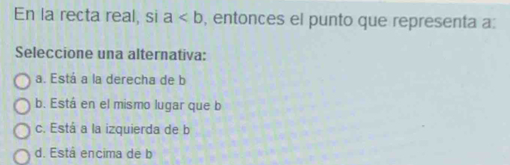 En la recta real, si a , entonces el punto que representa a :
Seleccione una alternativa:
a. Está a la derecha de b
b. Está en el mismo lugar que b
c. Está a la izquierda de b
d. Está encima de b