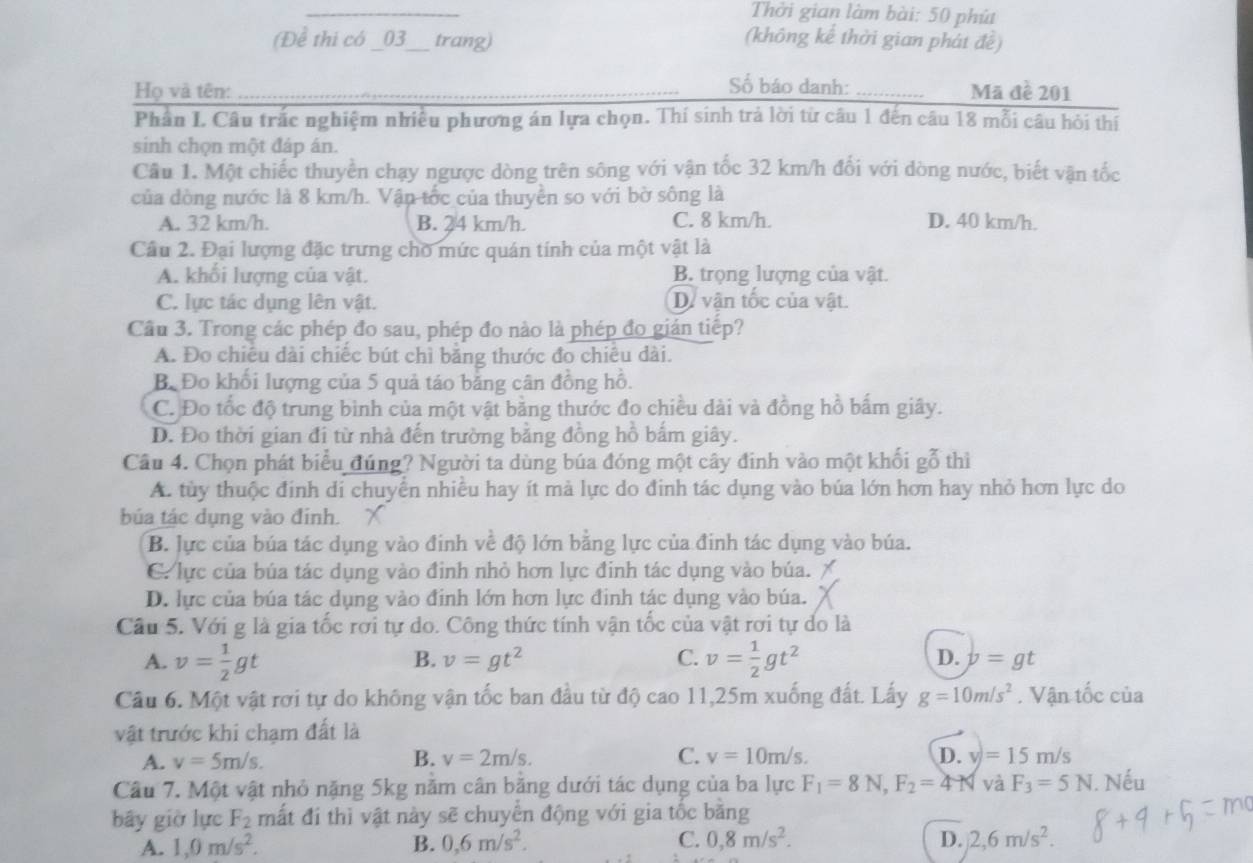 Thởi gian làm bài: 50 phú
(Để thi có _03_ trang) (không kế thời gian phát đề)
Số báo danh:
Họ và tên: __Mã đề 201
Phân I. Câu trắc nghiệm nhiều phương án lựa chọn. Thí sinh trả lời từ câu 1 đến câu 18 mỗi câu hỏi thí
sinh chọn một đáp án.
Câu 1. Một chiếc thuyền chạy ngược dòng trên sông với vận tốc 32 km/h đối với dòng nước, biết vận tốc
của đòng nước là 8 km/h. Vận tốc của thuyển so với bờ sông là
A. 32 km/h. B. 24 km/h. C. 8 km/h. D. 40 km/h.
Cầu 2. Đại lượng đặc trưng cho mức quán tính của một vật là
A. khối lượng của vật. B. trọng lượng của vật.
C. lực tác dụng lên vật. D. vận tốc của vật.
Câu 3. Trong các phép đo sau, phép đo nào là phép đo gián tiếp?
A. Đo chiêu dài chiếc bút chì băng thước đo chiêu dài.
Bộ Đo khối lượng của 5 quả táo bảng cân đồng hồ.
C. Đo tốc độ trung bình của một vật bằng thước đo chiều dài và đồng hồ bấm giây.
D. Đo thời gian đi từ nhà đến trường bằng đồng hồ bắm giây.
Câu 4. Chọn phát biểu đúng? Người ta dùng búa đóng một cây đinh vào một khối gỗ thì
A. tùy thuộc đinh di chuyển nhiều hay ít mà lực do đinh tác dụng vào búa lớn hơn hay nhỏ hơn lực do
búa tác dụng vào đinh. X
B. lực của búa tác dụng vào đinh về độ lớn bằng lực của đinh tác dụng vào búa.
C. lực của búa tác dụng vào định nhỏ hơn lực đinh tác dụng vào búa.
D. lực của búa tác dụng vào đinh lớn hơn lực đinh tác dụng vào búa.
Câu 5. Với g là gia tốc rơi tự do. Công thức tính vận tốc của vật rơi tự do là
B. v=gt^2 C.
A. v= 1/2 gt v= 1/2 gt^2 D. v=gt
Câu 6. Một vật rơi tự do không vận tốc ban đầu từ độ cao 11,25m xuống đất. Lấy g=10m/s^2. Vận tốc của
vật trước khi chạm đất là
A. v=5m/s. B. v=2m/s. C. v=10m/s. D. v)=15m/s
Câu 7. Một vật nhỏ nặng 5kg nằm cân bằng dưới tác dụng của ba lực F_1=8N,F_2=4N và F_3=5N i. Nếu
bây giờ lực F_2 mất đi thì vật này sẽ chuyển động với gia tốc bằng
A. 1,0m/s^2. B. 0,6m/s^2. C. 0,8m/s^2. D. 2,6m/s^2.