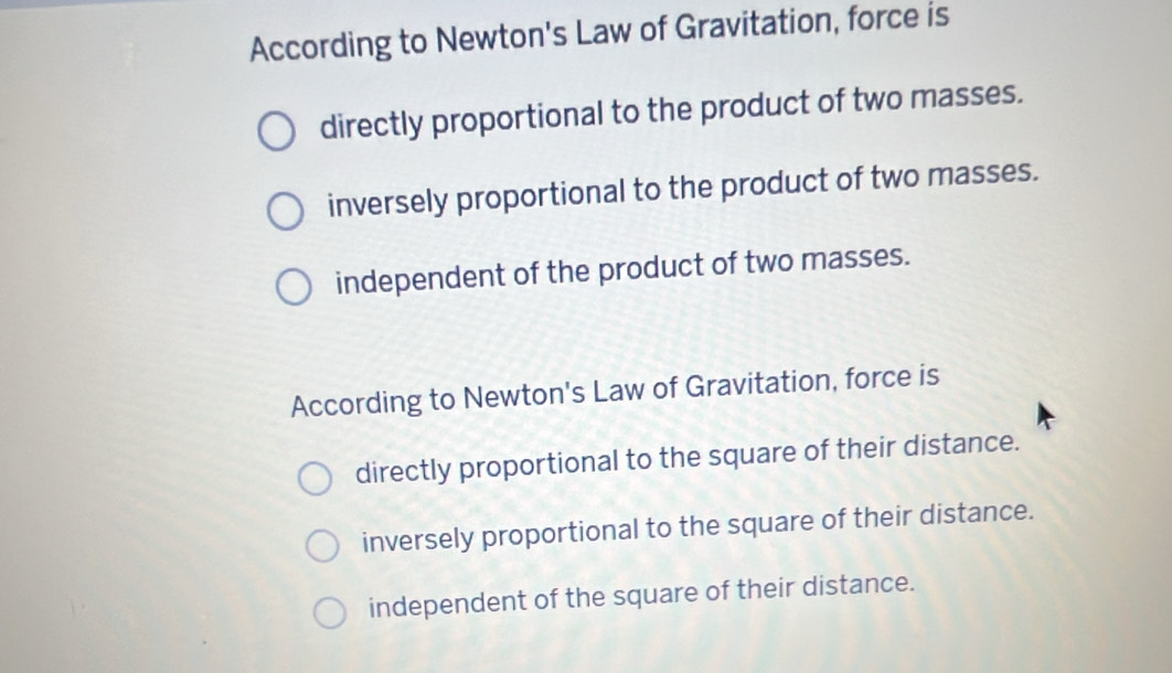 According to Newton's Law of Gravitation, force is
directly proportional to the product of two masses.
inversely proportional to the product of two masses.
independent of the product of two masses.
According to Newton's Law of Gravitation, force is
directly proportional to the square of their distance.
inversely proportional to the square of their distance.
independent of the square of their distance.