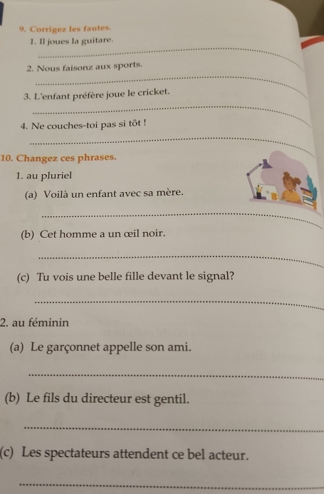 Corrigez les fautes. 
_ 
1. Il joues la guitare. 
_ 
2. Nous faisonz aux sports. 
_ 
3. L'enfant préfère joue le cricket. 
4. Ne couches-toi pas si tôt ! 
_ 
10. Changez ces phrases. 
1. au pluriel 
(a) Voilà un enfant avec sa mère. 
_ 
(b) Cet homme a un œil noir. 
_ 
(c) Tu vois une belle fille devant le signal? 
_ 
2. au féminin 
(a) Le garçonnet appelle son ami. 
_ 
(b) Le fils du directeur est gentil. 
_ 
(c) Les spectateurs attendent ce bel acteur. 
_