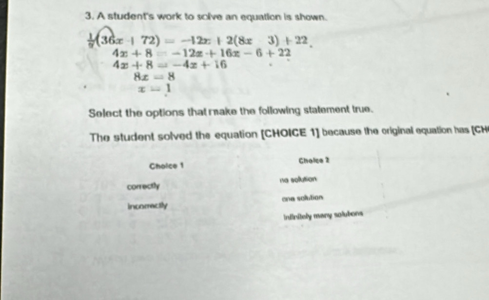 A student's work to solve an equation is shown.
 1/9 (36x+72)=-12x+2(8x-+2(8x
4x+8=-12x+16x-6+22
4x+8=-4x+16
8x=8
x=1
Select the options that make the following statement true.
The student solved the equation [CHOICE 1] because the original equation has [CH
Choice 1 Gholco 2
correctly na solution
incorractly one solution
Infinitely many solutons