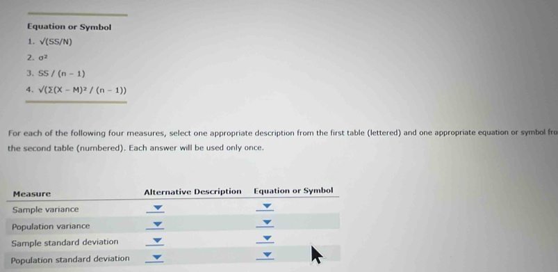 Equation or Symbol 
1. surd (SS/N)
2. sigma^2
3. SS/(n-1)
4. sqrt()(sumlimits (X-M)^2/(n-1))
For each of the following four measures, select one appropriate description from the first table (lettered) and one appropriate equation or symbol fre 
the second table (numbered). Each answer will be used only once.