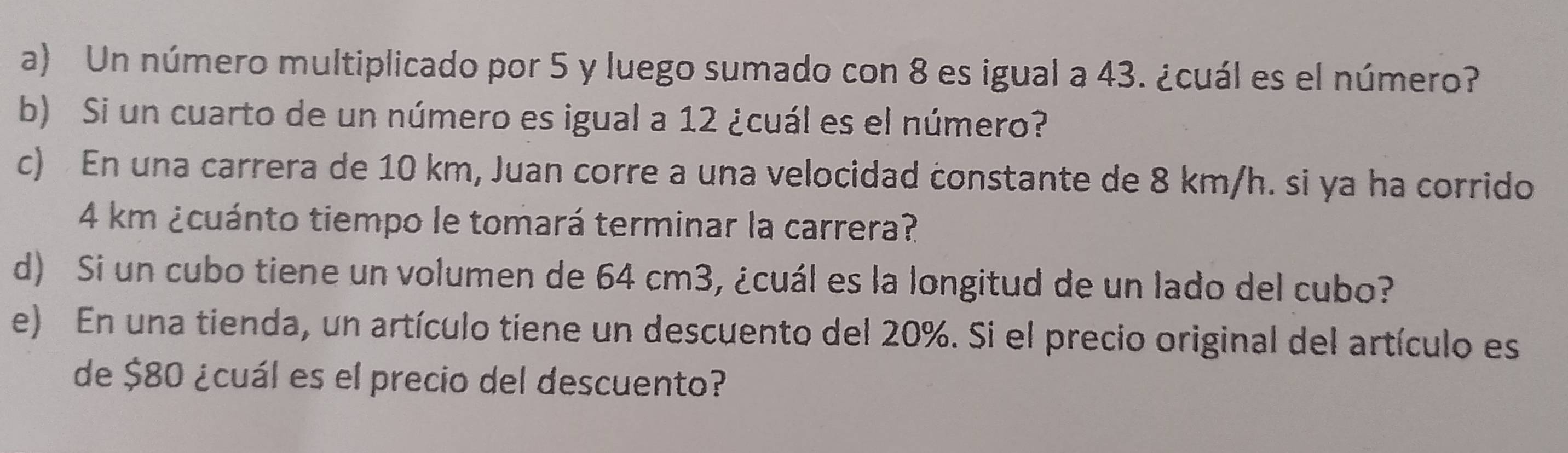 Un número multiplicado por 5 y luego sumado con 8 es igual a 43. ¿cuál es el número? 
b) Si un cuarto de un número es igual a 12 ¿cuál es el número? 
c) En una carrera de 10 km, Juan corre a una velocidad constante de 8 km/h. si ya ha corrido
4 km ¿cuánto tiempo le tomará terminar la carrera? 
d) Si un cubo tiene un volumen de 64 cm3, ¿cuál es la longitud de un lado del cubo? 
e) En una tienda, un artículo tiene un descuento del 20%. Si el precio original del artículo es 
de $80 ¿cuál es el precio del descuento?