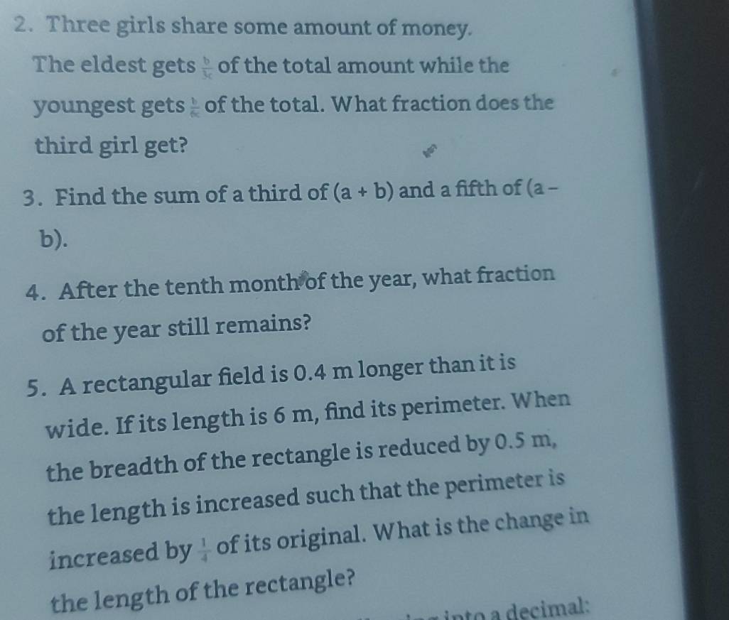 Three girls share some amount of money. 
The eldest gets  b/3c  of the total amount while the 
youngest gets  b/6c  of the total. What fraction does the 
third girl get? 
3. Find the sum of a third of (a+b) and a fifth of (a - 
b). 
4. After the tenth month of the year, what fraction 
of the year still remains? 
5. A rectangular field is 0.4 m longer than it is 
wide. If its length is 6 m, find its perimeter. When 
the breadth of the rectangle is reduced by 0.5 m, 
the length is increased such that the perimeter is 
increased by  1/4  of its original. What is the change in 
the length of the rectangle? 
into a decimal: