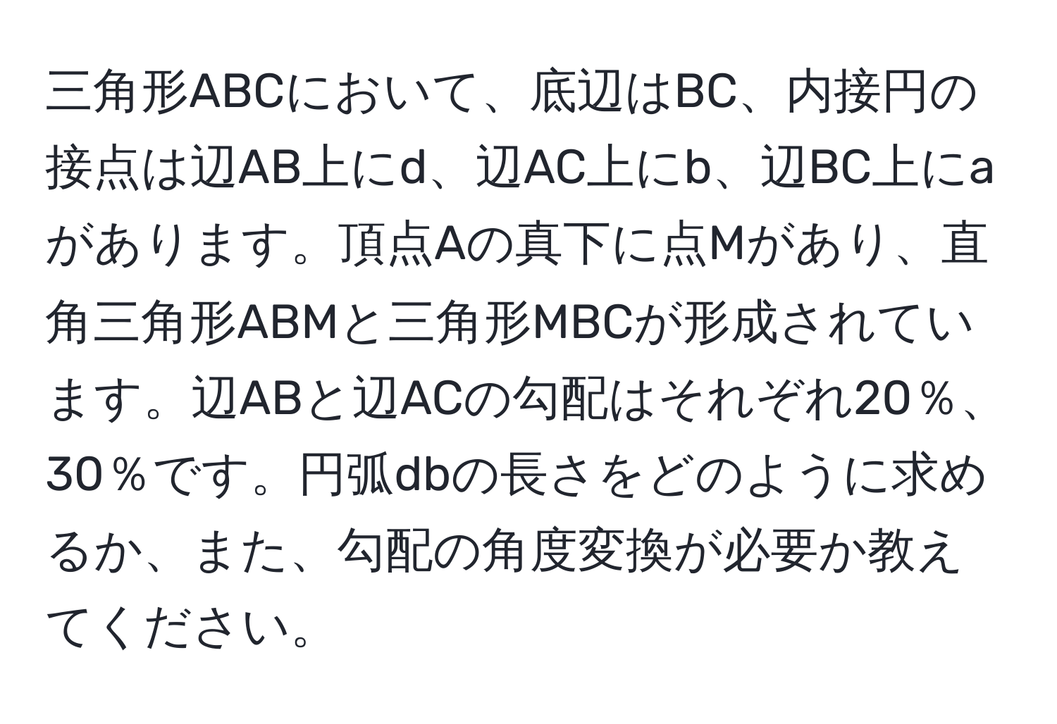 三角形ABCにおいて、底辺はBC、内接円の接点は辺AB上にd、辺AC上にb、辺BC上にaがあります。頂点Aの真下に点Mがあり、直角三角形ABMと三角形MBCが形成されています。辺ABと辺ACの勾配はそれぞれ20％、30％です。円弧dbの長さをどのように求めるか、また、勾配の角度変換が必要か教えてください。