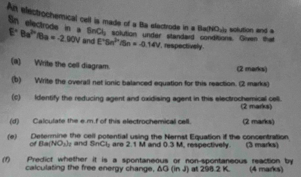 An electrochemical cell is made of a Ba efectrode in a Ba(NO_3)_2 solution and a 
Sn electrode in a BnCl_2 solution under standard conditions. Given that
E°Ba^(2circ)/Ba=-2.90V and E°Sn^(2+)/Sn=-0.14V , respectively . 
(a) Write the cell diagram. 
(2 marks) 
(b) Write the overall net ionic balanced equation for this reaction. (2 marks) 
(c) Identify the reducing agent and oxidising agent in this electrochemical cell. 
(2 marks) 
(d) Calculate the e. m.f of this electrochemical cell. (2 marks) 
(e) Determine the cell potential using the Nernst Equation if the concentration 
of Ba(NO_3)_2 and SnCl_2 are 2.1 M and 0.3 M, respectively. (3 marks) 
(1) Predict whether it is a spontaneous or non-spontaneous reaction by 
calculating the free energy change, ΔG (in J) at 298.2 K. (4 marks)