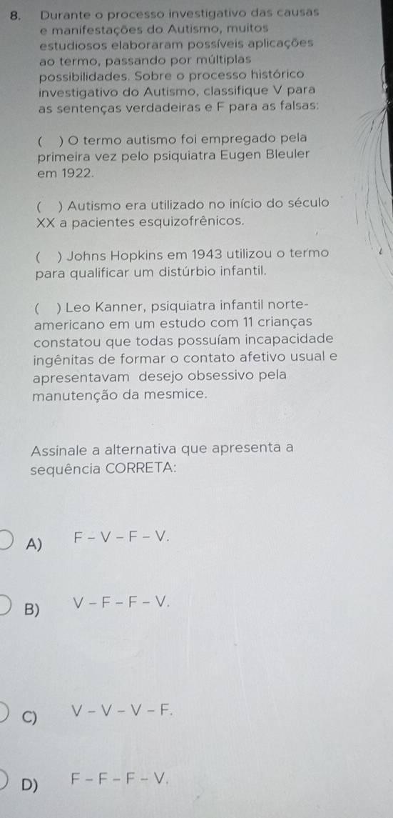 Durante o processo investigativo das causas
e manifestações do Autismo, muitos
estudiosos elaboraram possíveis aplicações
ao termo, passando por múltiplas
possibilidades. Sobre o processo histórico
investigativo do Autismo, classifique V para
as sentenças verdadeiras e F para as falsas:
 . ) O termo autismo foi empregado pela
primeira vez pelo psiquiatra Eugen Bleuler
em 1922.
( ) Autismo era utilizado no início do século
XX a pacientes esquizofrênicos.
 ) Johns Hopkins em 1943 utilizou o termo
para qualificar um distúrbio infantil.
( ) Leo Kanner, psiquiatra infantil norte-
americano em um estudo com 11 crianças
constatou que todas possuíam incapacidade
ingênitas de formar o contato afetivo usual e
apresentavam desejo obsessivo pela
manutenção da mesmice.
Assinale a alternativa que apresenta a
sequência CORRETA:
A) F-V-F-V.
B) V-F-F-V.
C) V-V-V-F.
D) F-F-F-V.