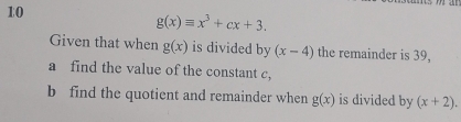 10
g(x)equiv x^3+cx+3. 
Given that when g(x) is divided by (x-4) the remainder is 39, 
a find the value of the constant c, 
b find the quotient and remainder when g(x) is divided by (x+2).