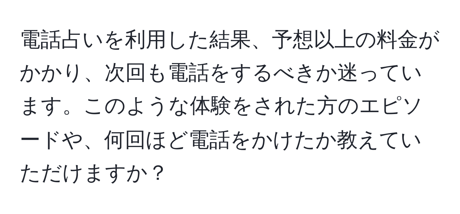 電話占いを利用した結果、予想以上の料金がかかり、次回も電話をするべきか迷っています。このような体験をされた方のエピソードや、何回ほど電話をかけたか教えていただけますか？