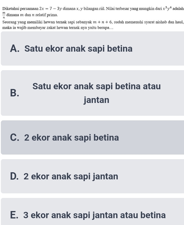 Diketahui persamaan 2x=7-3y dimana x, y bilangan riil. Nilai terbesar yang mungkin dari x^3y^4 adalah
 m/n  dimana m dan n relatif prima.
Seorang yang memiliki hewan ternak sapi sebanyak m+n+6 , sudah memenuhi syarat nishab dan haul,
maka ia wajib membayar zakat hewan ternak nya yaitu berupa….
A. Satu ekor anak sapi betina
Satu ekor anak sapi betina atau
B.
jantan
C. 2 ekor anak sapi betina
D. 2 ekor anak sapi jantan
E. 3 ekor anak sapi jantan atau betina