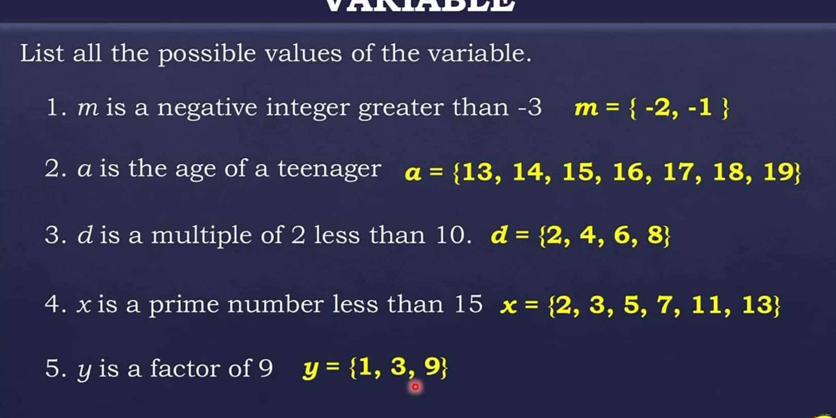 List all the possible values of the variable. 
1. m is a negative integer greater than -3 m= -2,-1
2. a is the age of a teenager a= 13,14,15,16,17,18,19
3. d is a multiple of 2 less than 10. d= 2,4,6,8
4. x is a prime number less than 15 x= 2,3,5,7,11,13
5. y is a factor of 9 y= 1,3,9