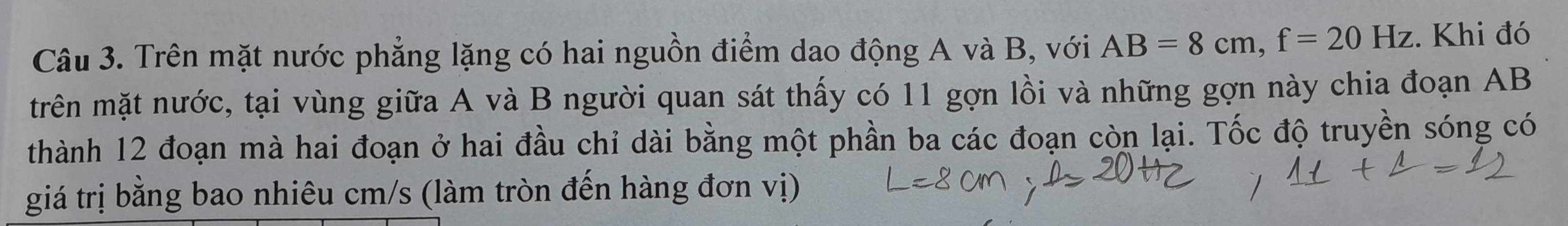 Trên mặt nước phẳng lặng có hai nguồn điểm dao động A và B, với AB=8cm, f=20Hz. Khi đó 
trên mặt nước, tại vùng giữa A và B người quan sát thấy có 11 gợn lồi và những gợn này chia đoạn AB
thành 12 đoạn mà hai đoạn ở hai đầu chỉ dài bằng một phần ba các đoạn còn lại. Tốc độ truyền sóng có 
giá trị bằng bao nhiêu cm/s (làm tròn đến hàng đơn vị)